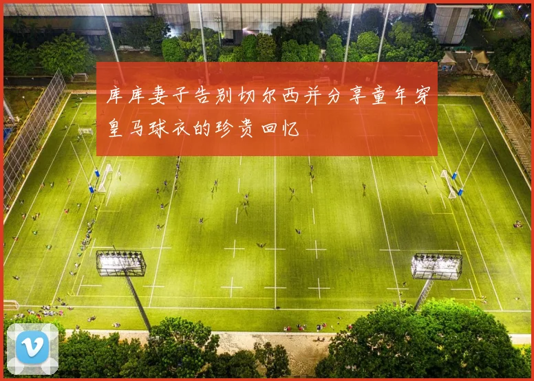 库库妻子告别切尔西并分享童年穿皇马球衣的珍贵回忆