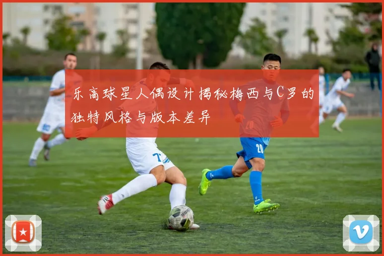 乐高球星人偶设计揭秘梅西与C罗的独特风格与版本差异