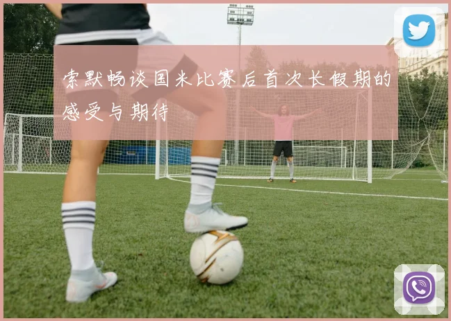 索默畅谈国米比赛后首次长假期的感受与期待