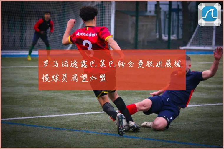 罗马诺透露巴莱巴转会曼联进展缓慢球员渴望加盟