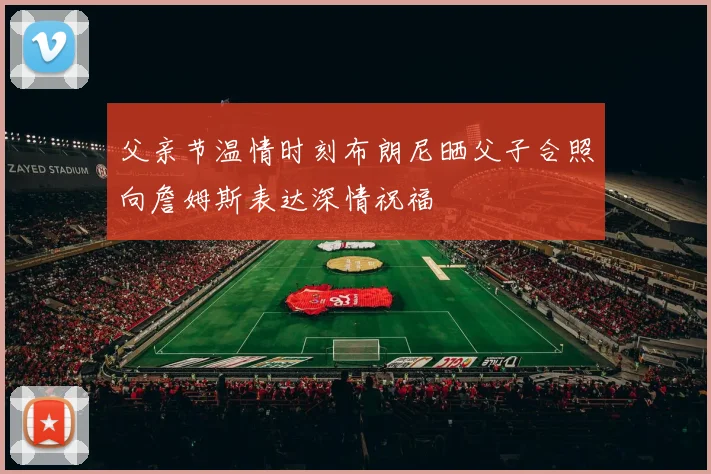 父亲节温情时刻布朗尼晒父子合照向詹姆斯表达深情祝福