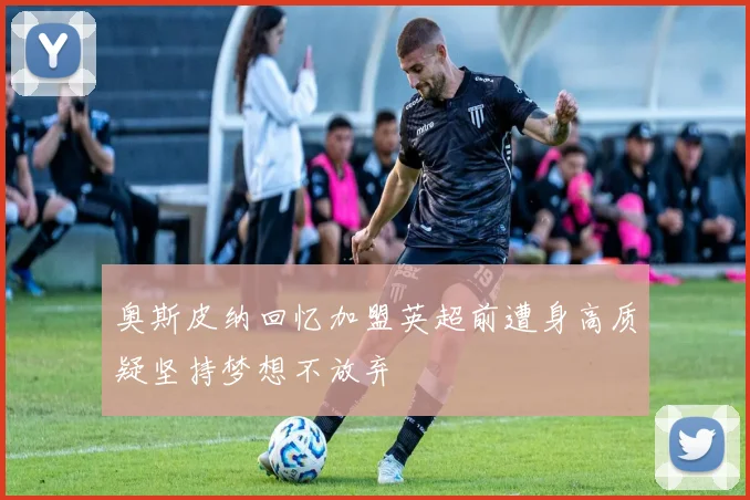 奥斯皮纳回忆加盟英超前遭身高质疑坚持梦想不放弃