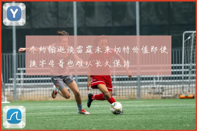 乔约翰逊谈雷霆未来切特价值即使换字母哥也难以长久保持