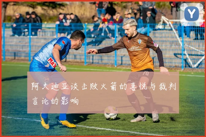 阿夫迪亚谈击败火箭的喜悦与裁判言论的影响