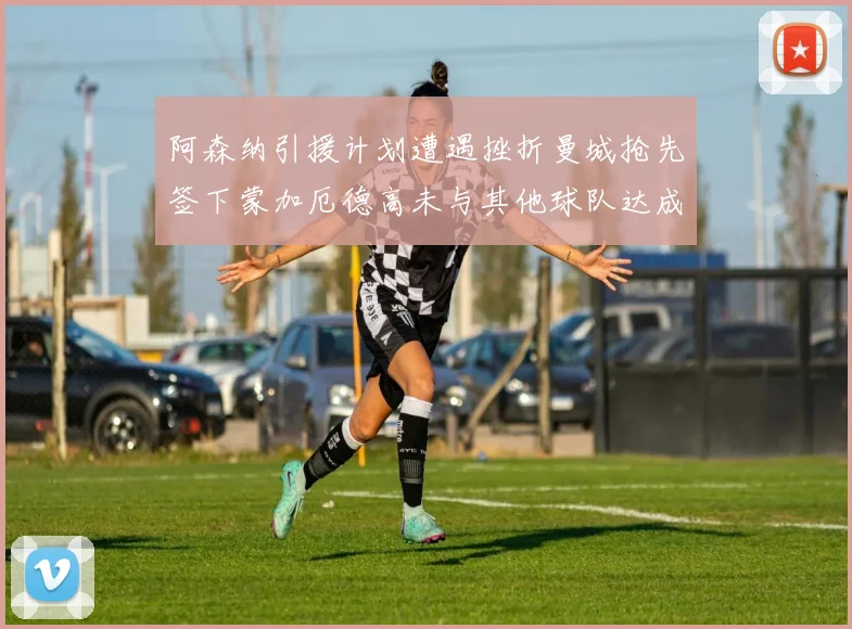 阿森纳引援计划遭遇挫折曼城抢先签下蒙加厄德高未与其他球队达成协议