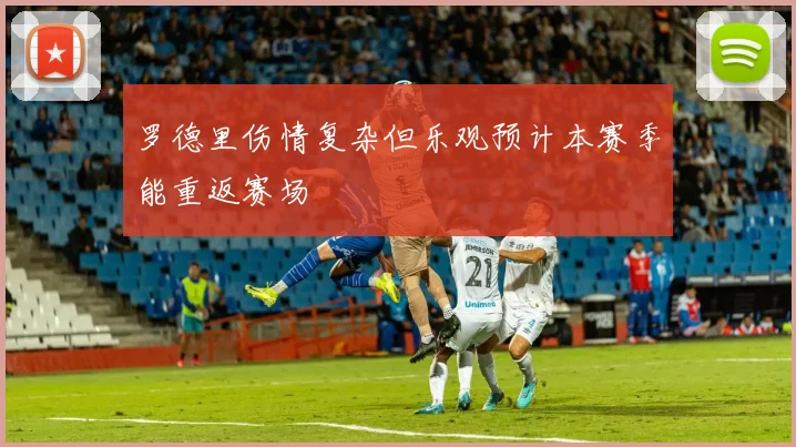 罗德里伤情复杂但乐观预计本赛季能重返赛场