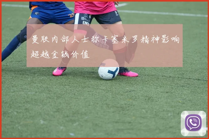 曼联内部人士称卡塞米罗精神影响超越金钱价值