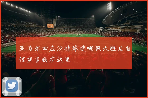亚马尔回应沙特球迷嘲讽大胜后自信宣言我在这里