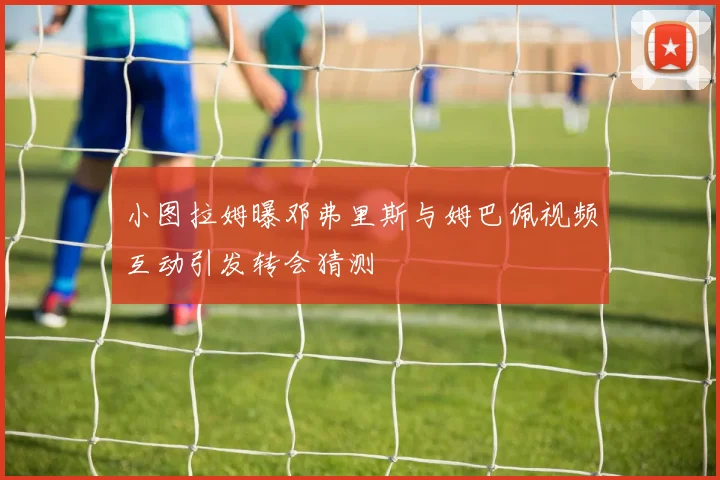 小图拉姆曝邓弗里斯与姆巴佩视频互动引发转会猜测