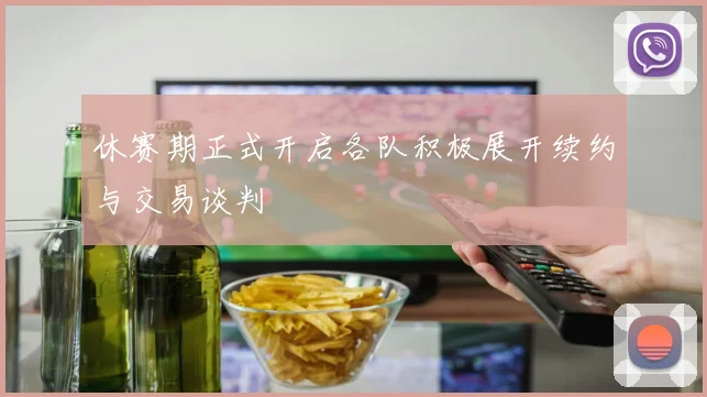 休赛期正式开启各队积极展开续约与交易谈判
