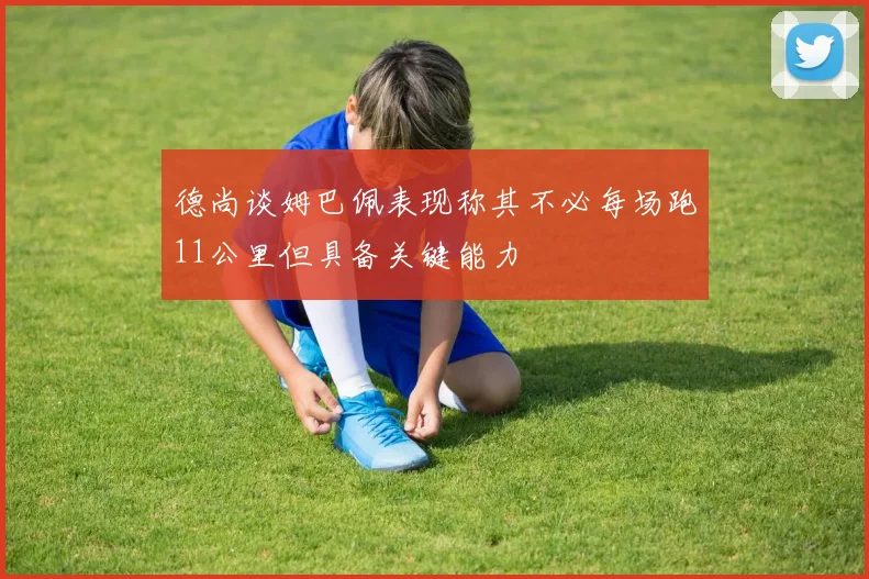 德尚谈姆巴佩表现称其不必每场跑11公里但具备关键能力