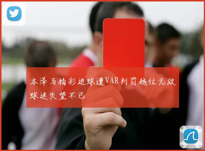 本泽马精彩进球遭VAR判罚越位无效球迷失望不已