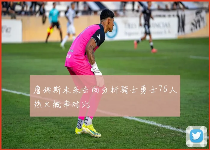 詹姆斯未来去向分析骑士勇士76人热火概率对比