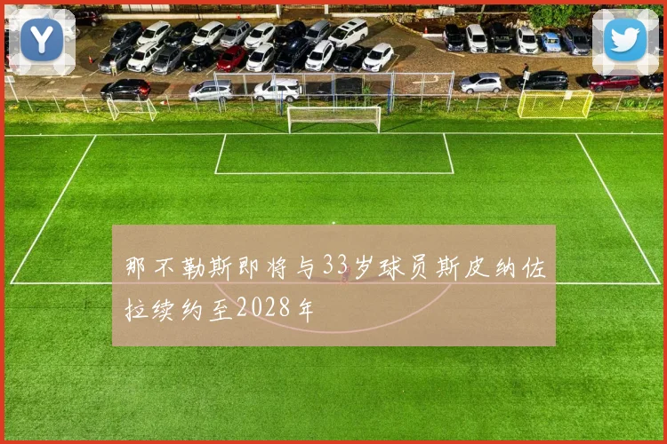 那不勒斯即将与33岁球员斯皮纳佐拉续约至2028年