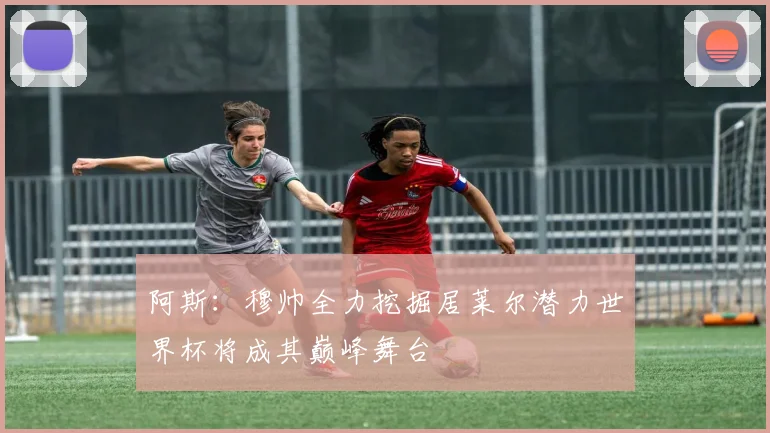 阿斯：穆帅全力挖掘居莱尔潜力世界杯将成其巅峰舞台