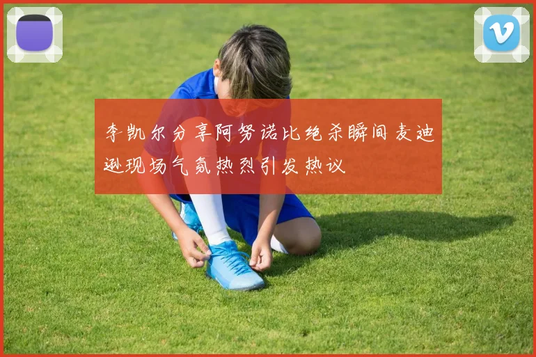 李凯尔分享阿努诺比绝杀瞬间麦迪逊现场气氛热烈引发热议