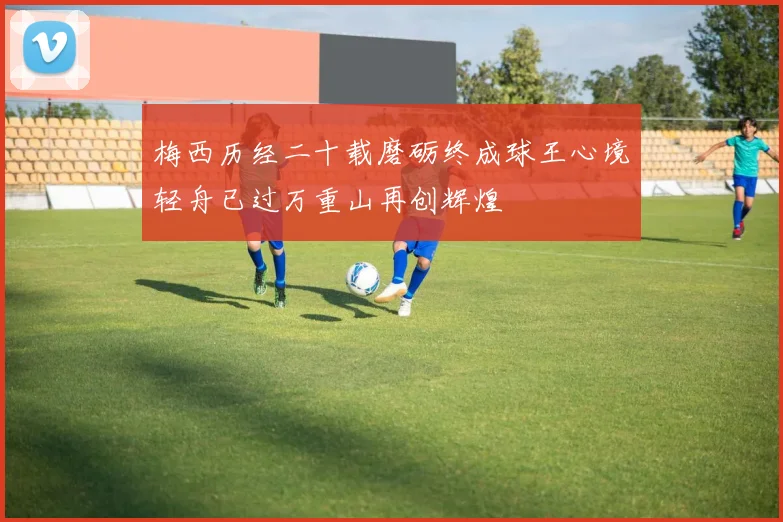 梅西历经二十载磨砺终成球王心境轻舟已过万重山再创辉煌