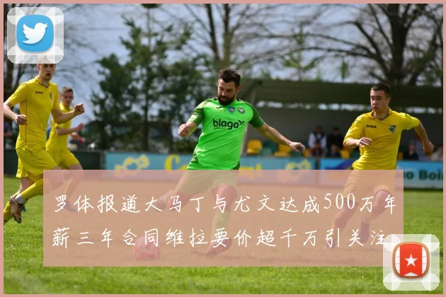 罗体报道大马丁与尤文达成500万年薪三年合同维拉要价超千万引关注