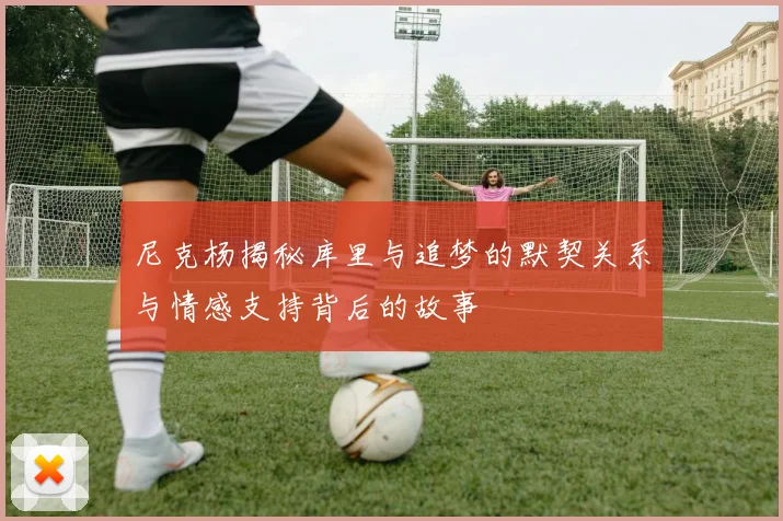 尼克杨揭秘库里与追梦的默契关系与情感支持背后的故事